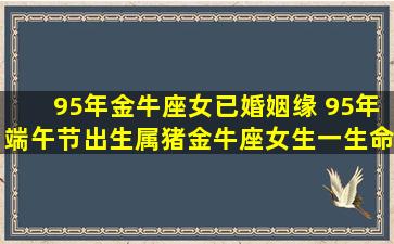 95年金牛座女已婚姻缘 95年端午节出生属猪金牛座女生一生命运